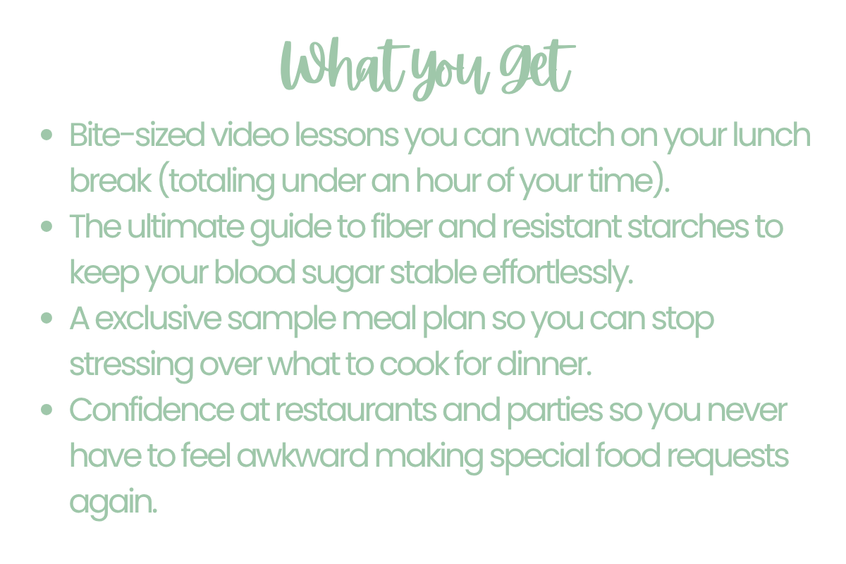 What you get: 🎥 Bite-sized video lessons you can watch on your lunch break (totaling under an hour of your time). 🥦 The ultimate guide to fiber and resistant starches to keep your blood sugar stable effortlessly. 🍽️ A exclusive sample meal plan so you can stop stressing over what to cook for dinner. 🍷 Confidence at restaurants and parties so you never have to feel awkward making special food requests again.