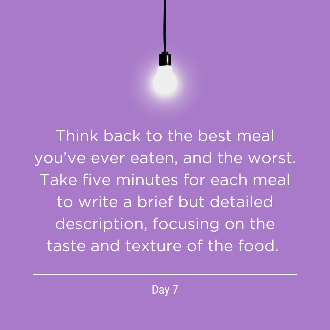 The Writing Life sample day 7: Think back to the best meal you’ve ever eaten, and the worst. Take five minutes for each meal to write a brief but detailed description, focusing on the taste and texture of the food. 