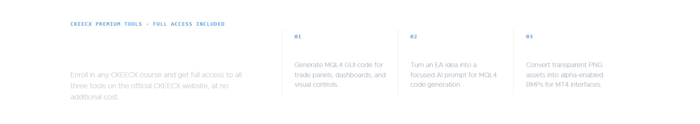 CKEECX Premium Tools included with every CKEECX course enrollment: full access to MQL4 GUI Builder for trade panels and dashboards, EA Blueprint Builder for AI-ready MQL4 EA prompts, and Alpha BMP Convertor for converting transparent PNG files to alpha-enabled BMPs for MT4 interfaces.