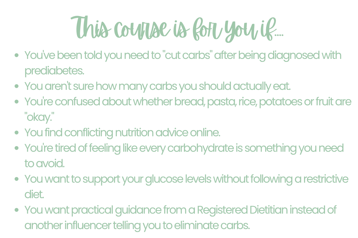 This course is for you if... Youve been told you need to cut carbs after being diagnosed with prediabetes. You arent sure how many carbs you should actually eat. Youre confused about whether bread, pasta, rice, potatoes or fruit are okay. You find conflicting nutrition advice online. Youre tired of feeling like every carbohydrate is something you need to avoid. You want to support your glucose levels without following a restrictive diet. You want practical guidance from a Registered Dietitian instead of another influencer telling you to eliminate carbs.